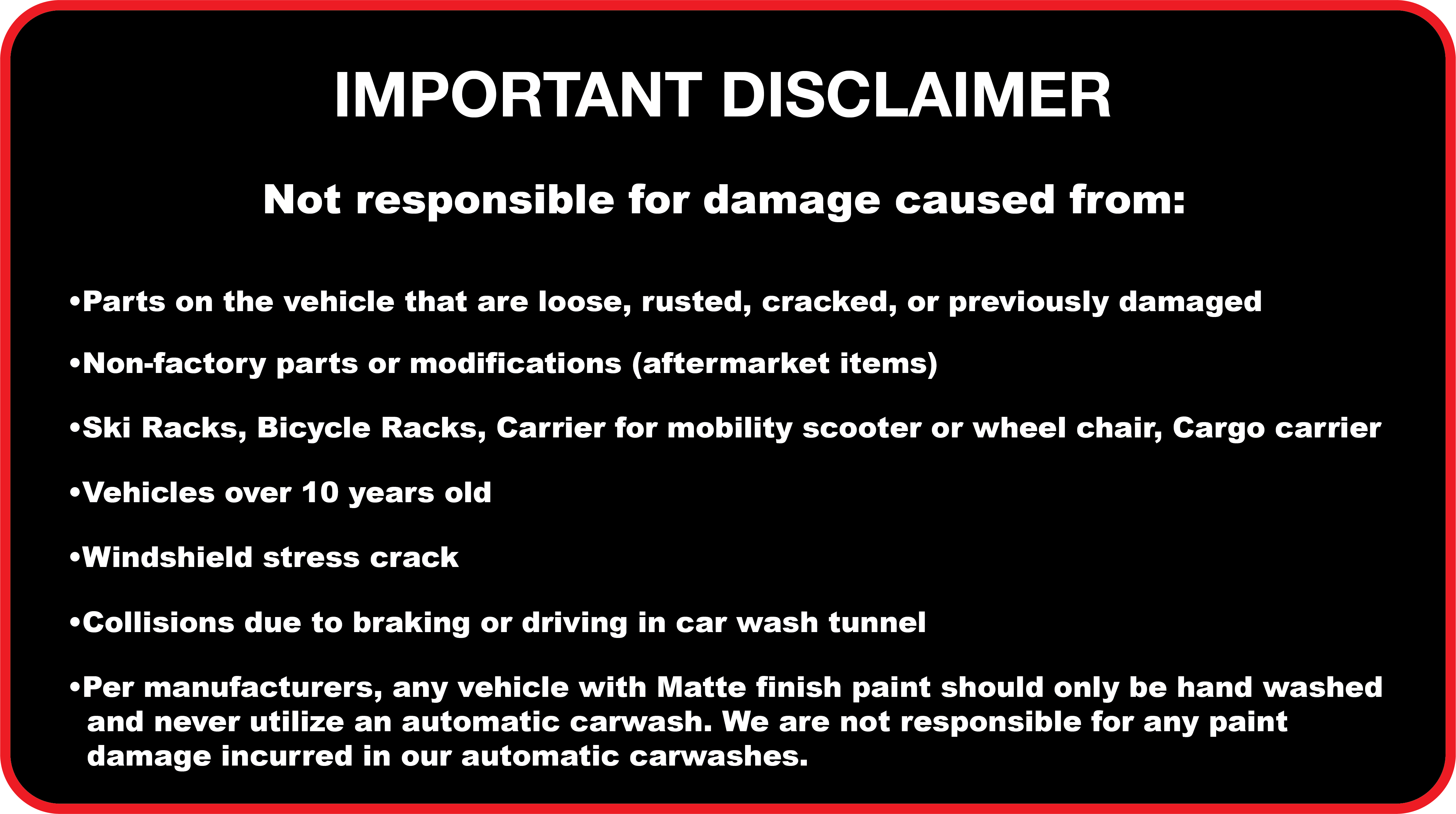 IMPORTANT DISCLAIMER
      Not responsible for damage caused from: Parts on the vehicle that are loose, rusted, cracked, or previously damaged. Non-factory parts or modifications (aftermarket items). Ski Racks, Bicycle Racks, Carrier for mobility scooter or wheel chair, Cargo carrier. Vehicles over 10 years old. Windshield stress crack. Collisions due to braking or driving in car wash tunnel. Per manufacturers, any vehicle with Matte finish paint should only be hand washed and never utilize an automatic carwash. We are not responsible for any paint damage incurred in our automatic carwashes.